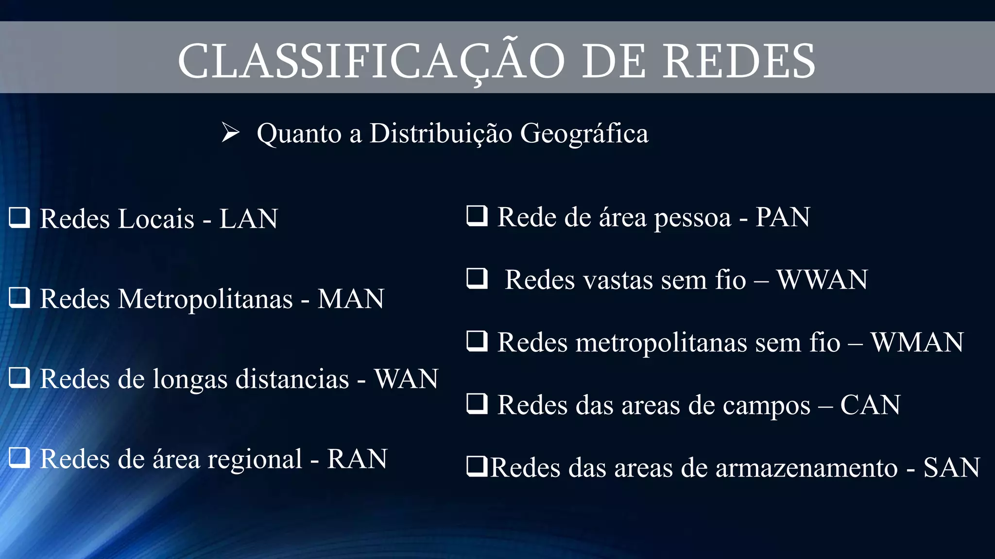 CLASSIFICAÇÃO DE REDES
 Quanto a Distribuição Geográfica
 Redes Locais - LAN
 Redes Metropolitanas - MAN
 Redes de longas distancias - WAN
 Redes de área regional - RAN
 Rede de área pessoa - PAN
 Redes vastas sem fio – WWAN
 Redes metropolitanas sem fio – WMAN
 Redes das areas de campos – CAN
Redes das areas de armazenamento - SAN
 