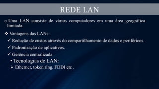 o Uma LAN consiste de vários computadores em uma área geográfica
limitada.
 Vantagens das LANs:
 Redução de custos através do compartilhamento de dados e periféricos.
 Padronização de aplicativos.
 Gerência centralizada
• Tecnologias de LAN:
 Ethernet, token ring, FDDI etc .
REDE LAN
 