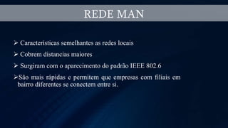  Características semelhantes as redes locais
 Cobrem distancias maiores
 Surgiram com o aparecimento do padrão IEEE 802.6
São mais rápidas e permitem que empresas com filiais em
bairro diferentes se conectem entre si.
REDE MAN
 