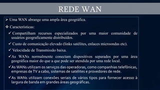  Uma WAN abrange uma ampla área geográfica.
 Características:
 Compartilham recursos especializados por uma maior comunidade de
usuários geograficamente distribuídos.
 Custo de comunicação elevado (links satélites, enlaces microondas etc).
 Velocidade de Transmissão baixa.
As WANs normalmente conectam dispositivos separados por uma área
geográfica maior do que a que pode ser atendida por uma rede local.
As WANs utilizam os serviços das operadoras, como companhias telefônicas,
empresas deTV a cabo, sistemas de satélites e provedores de rede.
As WANs utilizam conexões seriais de vários tipos para fornecer acesso à
largura de banda em grandes áreas geográficas.
REDE WAN
 