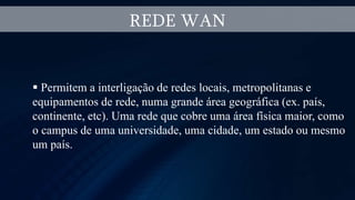 REDE WAN
 Permitem a interligação de redes locais, metropolitanas e
equipamentos de rede, numa grande área geográfica (ex. país,
continente, etc). Uma rede que cobre uma área física maior, como
o campus de uma universidade, uma cidade, um estado ou mesmo
um país.
 