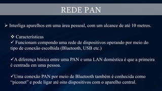 REDE PAN
 Interliga aparelhos em uma área pessoal, com um alcance de até 10 metros.
 Características
 Funcionam compondo uma rede de dispositivos operando por meio do
tipo de conexão escolhida (Bluetooth, USB etc.)
A diferença básica entre uma PAN e uma LAN doméstica é que a primeira
é centrada em uma pessoa.
Uma conexão PAN por meio de Bluetooth também é conhecida como
“piconet” e pode ligar até oito dispositivos com o aparelho central.
 