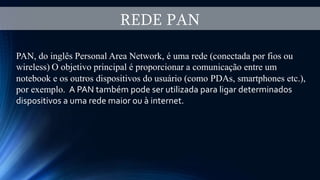 REDE PAN
PAN, do inglês Personal Area Network, é uma rede (conectada por fios ou
wireless) O objetivo principal é proporcionar a comunicação entre um
notebook e os outros dispositivos do usuário (como PDAs, smartphones etc.),
por exemplo. A PAN também pode ser utilizada para ligar determinados
dispositivos a uma rede maior ou à internet.
 