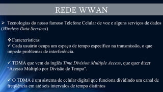 REDE WWAN
 Tecnologias do nosso famoso Telefone Celular de voz e alguns serviços de dados
(Wireless Data Services)
Caracteristicas
 Cada usuário ocupa um espaço de tempo específico na transmissão, o que
impede problemas de interferência.
 TDMA que vem do inglês Time Division Multiple Access, que quer dizer
"Acesso Múltiplo por Divisão de Tempo".
 O TDMA é um sistema de celular digital que funciona dividindo um canal de
freqüência em até seis intervalos de tempo distintos
 