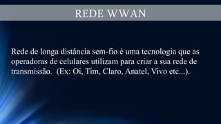 REDE WWAN
Rede de longa distância sem-fio é uma tecnologia que as
operadoras de celulares utilizam para criar a sua rede de
transmissão. (Ex: Oi, Tim, Claro, Anatel, Vivo etc...).
 