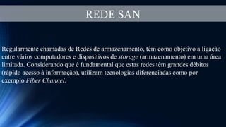 REDE SAN
Regularmente chamadas de Redes de armazenamento, têm como objetivo a ligação
entre vários computadores e dispositivos de storage (armazenamento) em uma área
limitada. Considerando que é fundamental que estas redes têm grandes débitos
(rápido acesso à informação), utilizam tecnologias diferenciadas como por
exemplo Fiber Channel.
 