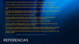 REFERENCIAS
HTTP://BR.CCM.NET/CONTENTS/639 -SAN-STORAGE-AREA-NETWORK
HTTP://WWW.CPDEE.UFMG.BR/~ELT/DOCS/DSP/RESUMO_CAN.PDF
HTTPS://PT.WIKIPEDIA.ORG/WIKI/WIRELESS_METROPOLITAN_AREA_NETW
ORK
HTTPS://PT.WIKIPEDIA.ORG/W/INDEX.PHP?TITLE=WIRELESS_METROPOLITA
N_AREA_NETWORK&ACTION=EDIT&SECTION=1
M
HTTPS://PT.WIKIPEDIA.ORG/WIKI/WMAN
HTTP://WWW.TECMUNDO.COM.BR/BLUETOOTH/11029 -TECNOLOGIAS-
PROMISSORAS-PAN-REDE-SEM-FIO-DE-AREA-PESSOAL.HT
HTTPS://TSILVESTRE.WORDPRESS.COM/REDES/REDES -TIPOS/
HTTP://WWW.TRABALHOSFEITOS.COM/ENSAIOS/PONTOS -POSITIVOS-E-
NEGATIVOS-DA-INTERNET/52814276.HTML
HTTP://PT.SLIDESHARE.NET/AUGUSTONOGUEIRA923/HARDWARE -E-REDES-
DE-COMPUTADORES-COMPONENTE-TIPOS-DE-REDES-E-TOPOLOGIAS
HTTP://TRABALHODEREDESAP.BLOGSPOT.COM.BR/2013/11/TRABALHO -DE-
REDES.HTML
TODOS ACESSADOS NO DIA 16/09/2016
 