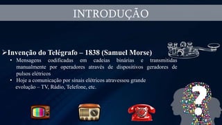 INTRODUÇÃO
Invenção do Telégrafo – 1838 (Samuel Morse)
• Mensagens codificadas em cadeias binárias e transmitidas
manualmente por operadores através de dispositivos geradores de
pulsos elétricos
• Hoje a comunicação por sinais elétricos atravessou grande
evolução – TV, Rádio, Telefone, etc.
 
