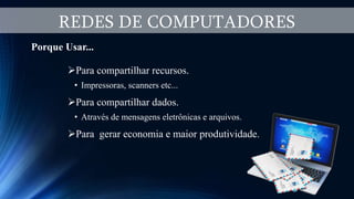 REDES DE COMPUTADORES
Porque Usar...
Para compartilhar recursos.
• Impressoras, scanners etc...
Para compartilhar dados.
• Através de mensagens eletrônicas e arquivos.
Para gerar economia e maior produtividade.
 