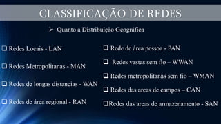 CLASSIFICAÇÃO DE REDES
 Quanto a Distribuição Geográfica
 Redes Locais - LAN
 Redes Metropolitanas - MAN
 Redes de longas distancias - WAN
 Redes de área regional - RAN
 Rede de área pessoa - PAN
 Redes vastas sem fio – WWAN
 Redes metropolitanas sem fio – WMAN
 Redes das areas de campos – CAN
Redes das areas de armazenamento - SAN
 