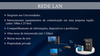  Surgiram nas Universidades.
 Interconectam equipamentos de comunicação em uma pequena região
(entre 100m e 25 km)
 Compartilhamento de informações, dispositivos e periféricos
 Altas taxas de transmissão (até 1 Gbps)
 Baixas taxas de erro
 Propriedade privada
REDE LAN
 