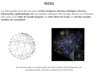 REDES
Las redes pueden ser de diversos tipos: social, transporte, eléctrica, biológica, internet,
información, epidemiología, etc. Los estudios realizados sobre las redes abarcan sus estructuras
tales como en las redes de mundo pequeño, las redes libres de escala, los círculos sociales,
medidas de centralidad
Los sistemas reales son representados por redes abiertas de interrelaciones con
causalidad circular, como fue estudiado por la Cibernética
 