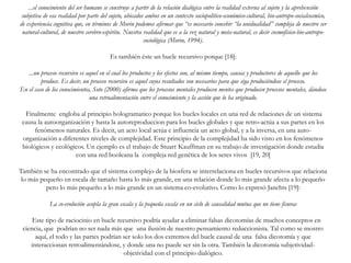 ...el conocimiento del ser humano se construye a partir de la relación dialógica entre la realidad externa al sujeto y la aprehensión
subjetiva de esa realidad por parte del sujeto, ubicados ambos en un contexto sociopolítico-económico-cultural, bio-antropo-socialcosmico,
de experiencia cognitiva que, en términos de Morin podemos afirmar que “es necesario concebir “la unidualidad” compleja de nuestro ser
natural-cultural, de nuestro cerebro-espíritu. Nuestra realidad que es a la vez natural y meta-natural, es decir cosmofísico-bio-antropo-
sociológica (Morin, 1994).
Es también éste un bucle recursivo porque [18]:
...un proceso recursivo es aquel en el cual los productos y los efectos son, al mismo tiempo, causas y productores de aquello que los
produce. Es decir, un proceso recursivo es aquel cuyos resultados son necesarios para que siga produciéndose el proceso.
En el caso de los conocimientos, Soto (2000) afirma que los procesos mentales producen mentes que producen procesos mentales, dándose
una retroalimentación entre el conocimiento y la acción que lo ha originado.
Finalmente engloba al principio hologramatico porque los bucles locales en una red de relaciones de un sistema
causa la autoorganización y hasta la autoreproduccion para los bucles globales y que retro-actúa a sus partes en los
fenómenos naturales. Es decir, un acto local actúa e influencia un acto global, y a la inversa, en una auto-
organización a diferentes niveles de complejidad. Este principio de la complejidad ha sido visto en los fenómenos
biológicos y ecológicos. Un ejemplo es el trabajo de Stuart Kauffman en su trabajo de investigación donde estudia
con una red booleana la compleja red genética de los seres vivos [19, 20]
También se ha encontrado que el sistema complejo de la biosfera se interrelaciona en bucles recursivos que relaciona
lo más pequeño en escala de tamaño hasta lo más grande, en una relación donde lo más grande afecta a lo pequeño
pero lo más pequeño a lo más grande en un sistema co-evolutivo. Como lo expresó Janchts [19]:
La co-evolución acopla la gran escala y la pequeña escala en un ciclo de causalidad mutua que no tiene fisuras
Este tipo de raciocinio en bucle recursivo podría ayudar a eliminar falsas dicotomías de muchos conceptos en
ciencia, que podrían no ser nada más que una ilusión de nuestro pensamiento reduccionista. Tal como se mostro
aquí, el todo y las partes podrían ser solo los dos extremos del bucle causal de una falsa dicotomía y que
interaccionan retroalimentándose, y donde una no puede ser sin la otra. También la dicotomía subjetividad-
objetividad con el principio dialógico.
 