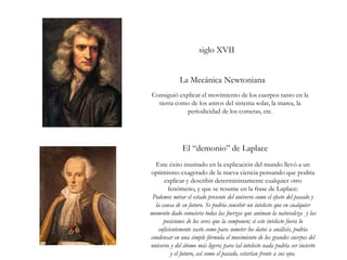 siglo XVII
La Mecánica Newtoniana
El “demonio” de Laplace
Consiguió explicar el movimiento de los cuerpos tanto en la
tierra como de los astros del sistema solar, la marea, la
periodicidad de los cometas, etc.
Este éxito inusitado en la explicación del mundo llevó a un
optimismo exagerado de la nueva ciencia pensando que podria
explicar y describir deterministamente cualquier otro
fenómeno, y que se resume en la frase de Laplace:
Podemos mirar el estado presente del universo como el efecto del pasado y
la causa de su futuro. Se podría concebir un intelecto que en cualquier
momento dado conociera todas las fuerzas que animan la naturaleza y las
posiciones de los seres que la componen; si este intelecto fuera lo
suficientemente vasto como para someter los datos a análisis, podría
condensar en una simple fórmula el movimiento de los grandes cuerpos del
universo y del átomo más ligero; para tal intelecto nada podría ser incierto
y el futuro, así como el pasado, estarían frente a sus ojos.
 
