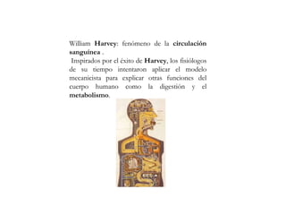 William Harvey: fenómeno de la circulación
sanguínea .
Inspirados por el éxito de Harvey, los fisiólogos
de su tiempo intentaron aplicar el modelo
mecanicista para explicar otras funciones del
cuerpo humano como la digestión y el
metabolismo.
 