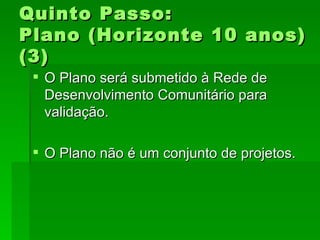 Quinto Passo:Quinto Passo:
Plano (Horizonte 10 anos)Plano (Horizonte 10 anos)
(3)(3)
 O Plano será submetido à Rede deO Plano será submetido à Rede de
Desenvolvimento Comunitário paraDesenvolvimento Comunitário para
validação.validação.
 O Plano não é um conjunto de projetos.O Plano não é um conjunto de projetos.
 