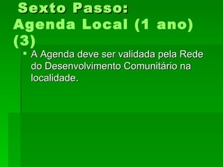 Sexto Passo:Sexto Passo:
Agenda Local (1 ano)
(3)
 A Agenda deve ser validada pela RedeA Agenda deve ser validada pela Rede
do Desenvolvimento Comunitário nado Desenvolvimento Comunitário na
localidade.localidade.
 