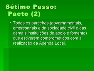 Sétimo Passo:Sétimo Passo:
Pacto (2)
 Todos os parceiros (governamentais,Todos os parceiros (governamentais,
empresariais e da sociedade civil e dasempresariais e da sociedade civil e das
demais instituições de apoio e fomento)demais instituições de apoio e fomento)
que estiverem comprometidos com aque estiverem comprometidos com a
realização da Agenda Local.realização da Agenda Local.
 