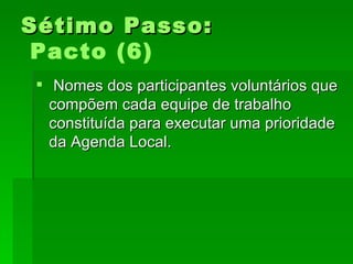 Sétimo Passo:Sétimo Passo:
Pacto (6)
 Nomes dos participantes voluntários queNomes dos participantes voluntários que
compõem cada equipe de trabalhocompõem cada equipe de trabalho
constituída para executar uma prioridadeconstituída para executar uma prioridade
da Agenda Local.da Agenda Local.
 