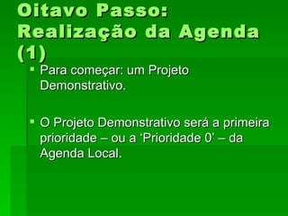 Oitavo Passo:Oitavo Passo:
Realização da AgendaRealização da Agenda
(1)(1)
 Para começar: um ProjetoPara começar: um Projeto
Demonstrativo.Demonstrativo.
 O Projeto Demonstrativo será a primeiraO Projeto Demonstrativo será a primeira
prioridade – ou a ‘Prioridade 0’ – daprioridade – ou a ‘Prioridade 0’ – da
Agenda Local.Agenda Local.
 