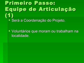 Primeiro Passo:Primeiro Passo:
Equipe de ArticulaçãoEquipe de Articulação
(1)(1)
 Será a Coordenação do Projeto.Será a Coordenação do Projeto.
 Voluntários que moram ou trabalham naVoluntários que moram ou trabalham na
localidade.localidade.
 