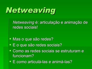 NetweavingNetweaving
NetweavingNetweaving é: articulação e animação deé: articulação e animação de
redes sociais!redes sociais!
 Mas o que são redes?Mas o que são redes?
 E o que são redes sociais?E o que são redes sociais?
 Como as redes sociais se estruturam eComo as redes sociais se estruturam e
funcionam?funcionam?
 E como articulá-las e animá-las?E como articulá-las e animá-las?
 