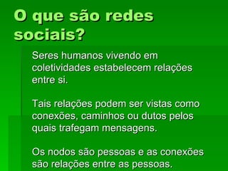O que são redesO que são redes
sociais?sociais?
Seres humanos vivendo emSeres humanos vivendo em
coletividades estabelecem relaçõescoletividades estabelecem relações
entre si.entre si.
Tais relações podem ser vistas comoTais relações podem ser vistas como
conexões, caminhos ou dutos pelosconexões, caminhos ou dutos pelos
quais trafegam mensagens.quais trafegam mensagens.
Os nodos são pessoas e as conexõesOs nodos são pessoas e as conexões
são relações entre as pessoas.são relações entre as pessoas.
 