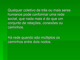 Qualquer coletivo de três ou mais seresQualquer coletivo de três ou mais seres
humanos pode conformar uma redehumanos pode conformar uma rede
social, que nada mais é do que umsocial, que nada mais é do que um
conjunto de relações, conexões ouconjunto de relações, conexões ou
caminhos.caminhos.
Há rede quando são múltiplos osHá rede quando são múltiplos os
caminhos entre dois nodos.caminhos entre dois nodos.
 