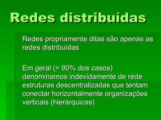 Redes distribuídasRedes distribuídas
Redes propriamente ditas são apenas asRedes propriamente ditas são apenas as
redes distribuídasredes distribuídas
Em geral (> 90% dos casos)Em geral (> 90% dos casos)
denominamos indevidamente de rededenominamos indevidamente de rede
estruturas descentralizadas que tentamestruturas descentralizadas que tentam
conectar horizontalmente organizaçõesconectar horizontalmente organizações
verticais (hierárquicas)verticais (hierárquicas)
 