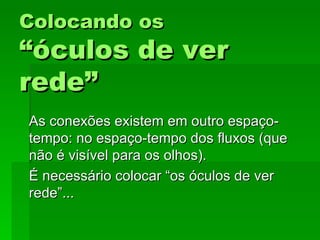 Colocando osColocando os
“óculos de ver“óculos de ver
rede”rede”
As conexões existem em outro espaço-As conexões existem em outro espaço-
tempo: no espaço-tempo dos fluxos (quetempo: no espaço-tempo dos fluxos (que
não é visível para os olhos).não é visível para os olhos).
É necessário colocar “os óculos de verÉ necessário colocar “os óculos de ver
rede”...rede”...
 