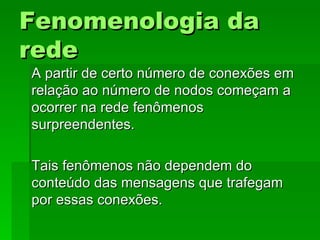 Fenomenologia daFenomenologia da
rederede
A partir de certo número de conexões emA partir de certo número de conexões em
relação ao número de nodos começam arelação ao número de nodos começam a
ocorrer na rede fenômenosocorrer na rede fenômenos
surpreendentes.surpreendentes.
Tais fenômenos não dependem doTais fenômenos não dependem do
conteúdo das mensagens que trafegamconteúdo das mensagens que trafegam
por essas conexões.por essas conexões.
 