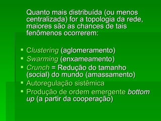 Quanto mais distribuída (ou menosQuanto mais distribuída (ou menos
centralizada) for a topologia da rede,centralizada) for a topologia da rede,
maiores são as chances de taismaiores são as chances de tais
fenômenos ocorrerem:fenômenos ocorrerem:
 CClusteringlustering (aglomeramento)(aglomeramento)
 SwarmingSwarming (enxameamento)(enxameamento)
 CrunchCrunch = Redução do tamanho= Redução do tamanho
(social) do mundo (amassamento)(social) do mundo (amassamento)
 Autoregulação sistêmicaAutoregulação sistêmica
 Produção de ordem emergenteProdução de ordem emergente bottombottom
upup (a partir da cooperação)(a partir da cooperação)
 