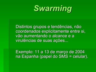 SwarmingSwarming
Distintos grupos e tendências, nãoDistintos grupos e tendências, não
coordenados explicitamente entre si,coordenados explicitamente entre si,
vão aumentando o alcance e avão aumentando o alcance e a
virulências de suas ações...virulências de suas ações...
Exemplo: 11 a 13 de março de 2004Exemplo: 11 a 13 de março de 2004
na Espanha (papel do SMS = celular).na Espanha (papel do SMS = celular).
 