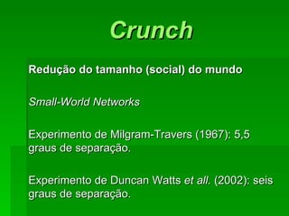 CrunchCrunch
Redução do tamanho (social) do mundoRedução do tamanho (social) do mundo
Small-World NetworksSmall-World Networks
Experimento de Milgram-Travers (1967): 5,5Experimento de Milgram-Travers (1967): 5,5
graus de separação.graus de separação.
Experimento de Duncan WattsExperimento de Duncan Watts et all.et all. (2002): seis(2002): seis
graus de separação.graus de separação.
 
