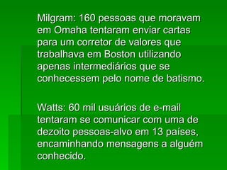 Milgram: 160 pessoas que moravamMilgram: 160 pessoas que moravam
em Omaha tentaram enviar cartasem Omaha tentaram enviar cartas
para um corretor de valores quepara um corretor de valores que
trabalhava em Boston utilizandotrabalhava em Boston utilizando
apenas intermediários que seapenas intermediários que se
conhecessem pelo nome de batismo.conhecessem pelo nome de batismo.
Watts: 60 mil usuários de e-mailWatts: 60 mil usuários de e-mail
tentaram se comunicar com uma detentaram se comunicar com uma de
dezoito pessoas-alvo em 13 países,dezoito pessoas-alvo em 13 países,
encaminhando mensagens a alguémencaminhando mensagens a alguém
conhecido.conhecido.
 