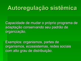 Autoregulação sistêmicaAutoregulação sistêmica
Capacidade de mudar o próprio programa deCapacidade de mudar o próprio programa de
adaptação conservando seu padrão deadaptação conservando seu padrão de
organização.organização.
Exemplos: organismos, partes deExemplos: organismos, partes de
organismos, ecossistemas, redes sociaisorganismos, ecossistemas, redes sociais
com alto grau de distribuição.com alto grau de distribuição.
 