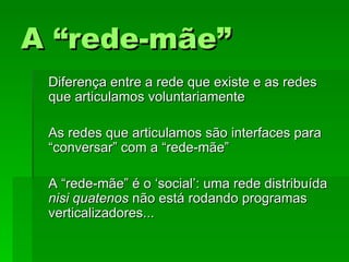 A “rede-mãe”A “rede-mãe”
Diferença entre a rede que existe e as redesDiferença entre a rede que existe e as redes
que articulamos voluntariamenteque articulamos voluntariamente
As redes que articulamos são interfaces paraAs redes que articulamos são interfaces para
“conversar” com a “rede-mãe”“conversar” com a “rede-mãe”
A “rede-mãe” é o ‘social’: uma rede distribuídaA “rede-mãe” é o ‘social’: uma rede distribuída
nisi quatenosnisi quatenos não está rodando programasnão está rodando programas
verticalizadores...verticalizadores...
 