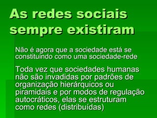 As redes sociaisAs redes sociais
sempre existiramsempre existiram
Não é agora que a sociedade está seNão é agora que a sociedade está se
constituindo como uma sociedade-redeconstituindo como uma sociedade-rede
Toda vez que sociedades humanasToda vez que sociedades humanas
não são invadidas por padrões denão são invadidas por padrões de
organização hierárquicos ouorganização hierárquicos ou
piramidais e por modos de regulaçãopiramidais e por modos de regulação
autocráticos, elas se estruturamautocráticos, elas se estruturam
como redes (distribuídas)como redes (distribuídas)
 