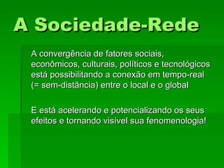 A Sociedade-RedeA Sociedade-Rede
A convergência de fatores sociais,A convergência de fatores sociais,
econômicos, culturais, políticos e tecnológicoseconômicos, culturais, políticos e tecnológicos
está possibilitando a conexão em tempo-realestá possibilitando a conexão em tempo-real
(= sem-distância) entre o local e o global(= sem-distância) entre o local e o global
E está acelerando e potencializando os seusE está acelerando e potencializando os seus
efeitos e tornando visível sua fenomenologia!efeitos e tornando visível sua fenomenologia!
 