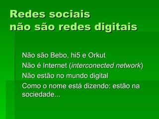 Redes sociaisRedes sociais
não são redes digitaisnão são redes digitais
Não são Bebo, hi5 e OrkutNão são Bebo, hi5 e Orkut
Não é Internet (Não é Internet (interconected networkinterconected network))
Não estão no mundo digitalNão estão no mundo digital
Como o nome está dizendo: estão naComo o nome está dizendo: estão na
sociedade...sociedade...
 