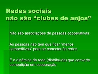 Redes sociaisRedes sociais
não são “clubes de anjos”não são “clubes de anjos”
Não são associações de pessoas cooperativasNão são associações de pessoas cooperativas
As pessoas não tem que ficar “menosAs pessoas não tem que ficar “menos
competitivas” para se conectar às redescompetitivas” para se conectar às redes
É a dinâmica da rede (distribuída) que converteÉ a dinâmica da rede (distribuída) que converte
competição em cooperaçãocompetição em cooperação
 