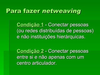 Para fazerPara fazer netweavingnetweaving
Condição 1Condição 1 - Conectar pessoas- Conectar pessoas
(ou redes distribuídas de pessoas)(ou redes distribuídas de pessoas)
e não instituições hierárquicas.e não instituições hierárquicas.
Condição 2Condição 2 - Conectar pessoas- Conectar pessoas
entre si e não apenas com umentre si e não apenas com um
centro articuladorcentro articulador..
 