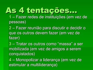 As 4 tentações...As 4 tentações...
11 – Fazer redes de instituições (em vez de– Fazer redes de instituições (em vez de
pessoas)pessoas)
22 – Fazer reunião para discutir e decidir o– Fazer reunião para discutir e decidir o
que os outros devem fazer (em vez deque os outros devem fazer (em vez de
fazer)fazer)
33 – Tratar os outros como “massa” a ser– Tratar os outros como “massa” a ser
mobilizada (em vez de amigos a seremmobilizada (em vez de amigos a serem
conquistados)conquistados)
44 – Monopolizar a liderança (em vez de– Monopolizar a liderança (em vez de
estimular a multiliderança)estimular a multiliderança)
 