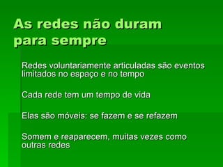 As redes não duramAs redes não duram
para semprepara sempre
Redes voluntariamente articuladas são eventosRedes voluntariamente articuladas são eventos
limitados no espaço e no tempolimitados no espaço e no tempo
Cada rede tem um tempo de vidaCada rede tem um tempo de vida
Elas são móveis: se fazem e se refazemElas são móveis: se fazem e se refazem
Somem e reaparecem, muitas vezes comoSomem e reaparecem, muitas vezes como
outras redesoutras redes
 