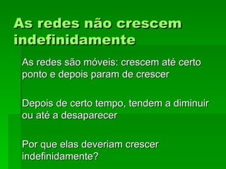 As redes não crescemAs redes não crescem
indefinidamenteindefinidamente
As redes são móveis: crescem até certoAs redes são móveis: crescem até certo
ponto e depois param de crescerponto e depois param de crescer
Depois de certo tempo, tendem a diminuirDepois de certo tempo, tendem a diminuir
ou até a desaparecerou até a desaparecer
Por que elas deveriam crescerPor que elas deveriam crescer
indefinidamente?indefinidamente?
 