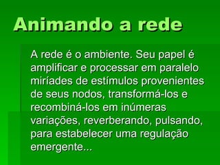 Animando a redeAnimando a rede
A rede é o ambiente. Seu papel éA rede é o ambiente. Seu papel é
amplificar e processar em paraleloamplificar e processar em paralelo
miríades de estímulos provenientesmiríades de estímulos provenientes
de seus nodos, transformá-los ede seus nodos, transformá-los e
recombiná-los em inúmerasrecombiná-los em inúmeras
variações, reverberando, pulsando,variações, reverberando, pulsando,
para estabelecer uma regulaçãopara estabelecer uma regulação
emergente...emergente...
 