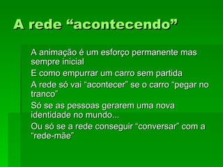 A rede “acontecendo”A rede “acontecendo”
A animação é um esforço permanente masA animação é um esforço permanente mas
sempre inicialsempre inicial
E como empurrar um carro sem partidaE como empurrar um carro sem partida
A rede só vai “acontecer” se o carro “pegar noA rede só vai “acontecer” se o carro “pegar no
tranco”tranco”
Só se as pessoas gerarem uma novaSó se as pessoas gerarem uma nova
identidade no mundo...identidade no mundo...
Ou só se a rede conseguir “conversar” com aOu só se a rede conseguir “conversar” com a
“rede-mãe”“rede-mãe”
 