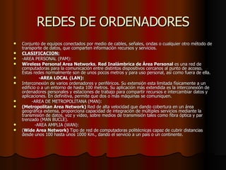 REDES DE ORDENADORES Conjunto de equipos conectados por medio de cables, señales, ondas o cualquier otro método de transporte de datos, que comparten información recursos y servicios. CLASIFICACION: -AREA PERSONAL (PAM): Wireless Personal Area Networks ,  Red Inalámbrica de Área Personal  es una red de computadoras para la comunicación entre distintos dispositivos cercanos al punto de acceso. Estas redes normalmente son de unos pocos metros y para uso personal, así como fuera de ella. -AREA LOCAL (LAN): Interconexión de varios ordenadores y periféricos. Su extensión esta limitada físicamente a un edificio o a un entorno de hasta 100 metros. Su aplicación más extendida es la interconexión de ordenadores personales y estaciones de trabajo para compartir recursos e intercambiar datos y aplicaciones. En definitiva, permite que dos o más máquinas se comuniquen. -AREA DE METROPOLITANA (MAN): (Metropolitan Area Network)  Red de alta velocidad que dando cobertura en un área geográfica extensa, proporciona capacidad de integración de múltiples servicios mediante la transmisión de datos, voz y vídeo, sobre medios de transmisión tales como fibra óptica y par trenzado (MAN BUCLE). -AREA AMPLIA (WAN): ( Wide Area Network)  Tipo de red de computadoras politécnicas capaz de cubrir distancias desde unos 100 hasta unos 1000 Km., dando el servicio a un país o un continente. 