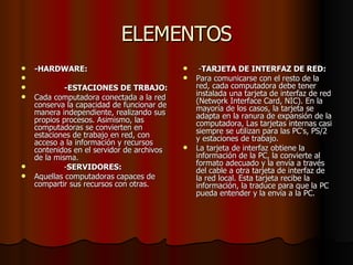 ELEMENTOS -HARDWARE: -ESTACIONES DE TRBAJO: Cada computadora conectada a la red conserva la capacidad de funcionar de manera independiente, realizando sus propios procesos. Asimismo, las computadoras se convierten en estaciones de trabajo en red, con acceso a la información y recursos contenidos en el servidor de archivos de la misma. - SERVIDORES: Aquellas computadoras capaces de compartir sus recursos con otras. - TARJETA DE INTERFAZ DE RED: Para comunicarse con el resto de la red, cada computadora debe tener instalada una tarjeta de interfaz de red (Network Interface Card, NIC). En la mayoría de los casos, la tarjeta se adapta en la ranura de expansión de la computadora, Las tarjetas internas casi siempre se utilizan para las PC's, PS/2 y estaciones de trabajo. La tarjeta de interfaz obtiene la información de la PC, la convierte al formato adecuado y la envía a través del cable a otra tarjeta de interfaz de la red local. Esta tarjeta recibe la información, la traduce para que la PC pueda entender y la envía a la PC. 