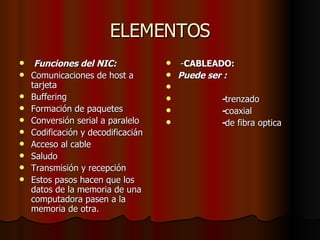 ELEMENTOS Funciones del NIC: Comunicaciones de host a tarjeta  Buffering  Formación de paquetes  Conversión serial a paralelo  Codificación y decodificacián  Acceso al cable  Saludo  Transmisión y recepción  Estos pasos hacen que los datos de la memoria de una computadora pasen a la memoria de otra. - CABLEADO: Puede ser :  - trenzado - coaxial - de fibra optica 